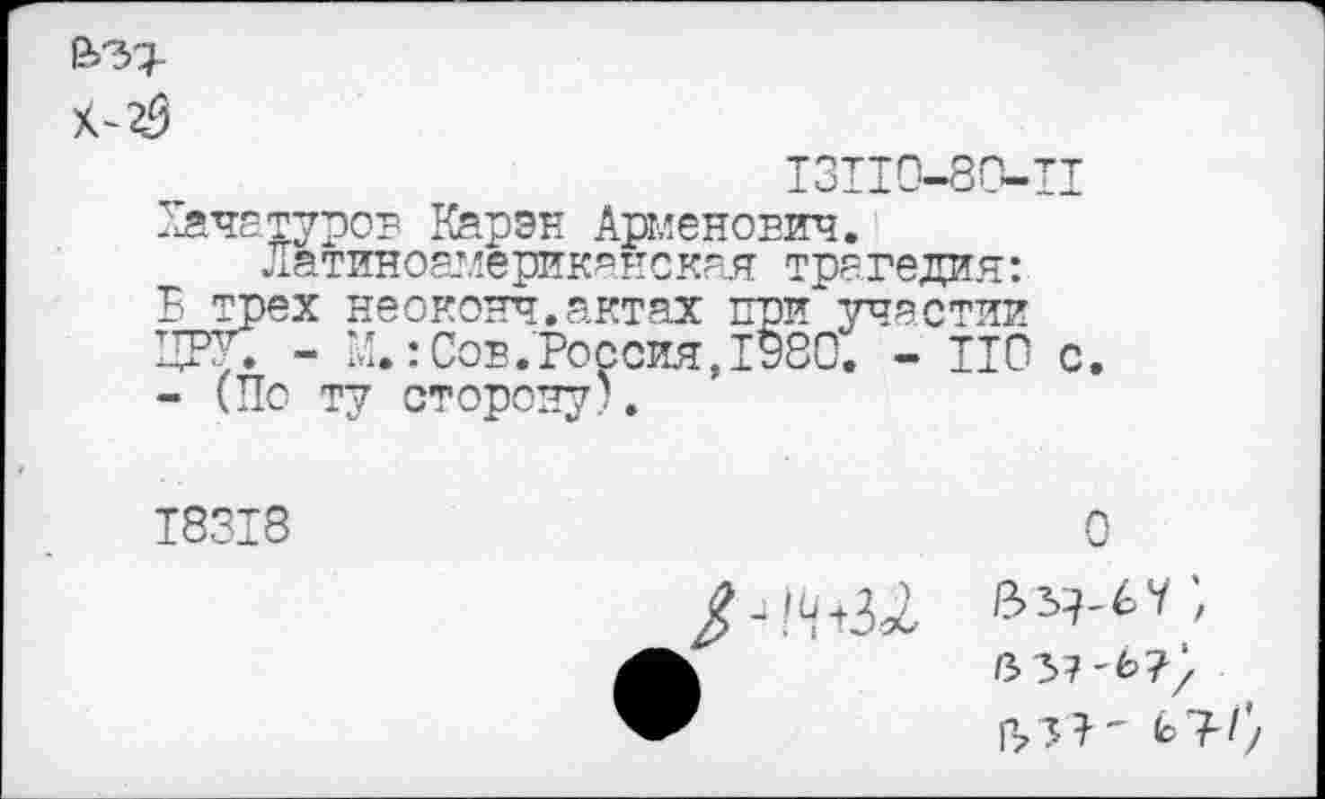 ﻿
131Ю-80-Ц Хачатуров Карэн Арменович.
Латиноамериканская трагедия: В трех неоконч.актах при*участии ЦРУ. - Ц.: Сов .Россия ,1980. - ИО с. - (По ту сторону).
18318
0
I >
133 ? ' Ь ?-//